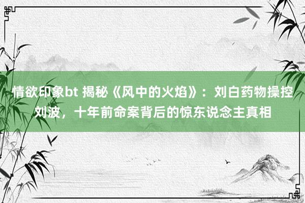 情欲印象bt 揭秘《风中的火焰》：刘白药物操控刘波，十年前命案背后的惊东说念主真相