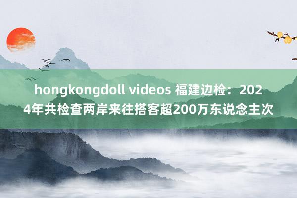 hongkongdoll videos 福建边检：2024年共检查两岸来往搭客超200万东说念主次