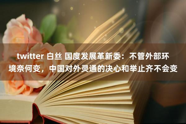 twitter 白丝 国度发展革新委：不管外部环境奈何变，中国对外灵通的决心和举止齐不会变