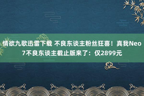 情欲九歌迅雷下载 不良东谈主粉丝狂喜！真我Neo7不良东谈主截止版来了：仅2899元