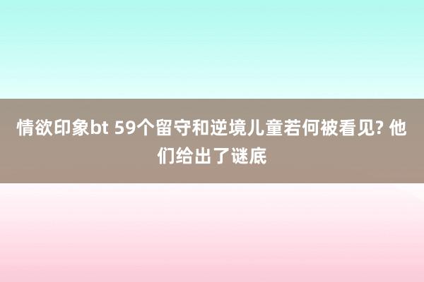 情欲印象bt 59个留守和逆境儿童若何被看见? 他们给出了谜底