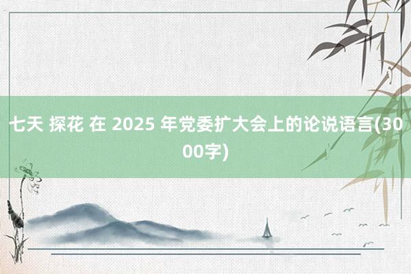 七天 探花 在 2025 年党委扩大会上的论说语言(3000字)