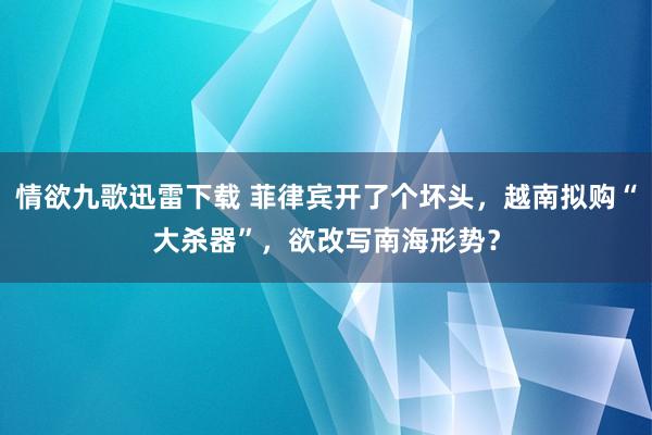 情欲九歌迅雷下载 菲律宾开了个坏头，越南拟购“大杀器”，欲改写南海形势？