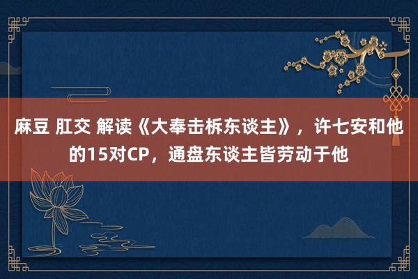 麻豆 肛交 解读《大奉击柝东谈主》，许七安和他的15对CP，通盘东谈主皆劳动于他