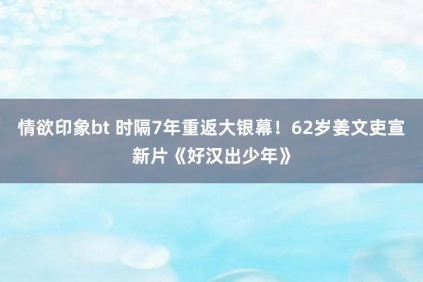 情欲印象bt 时隔7年重返大银幕！62岁姜文吏宣新片《好汉出少年》