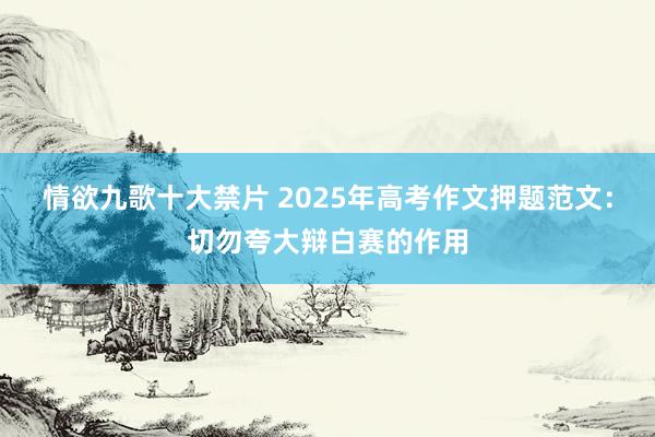 情欲九歌十大禁片 2025年高考作文押题范文：切勿夸大辩白赛的作用