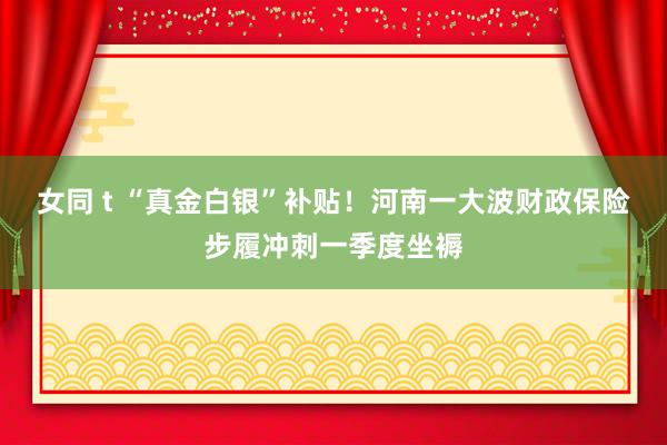 女同 t “真金白银”补贴！河南一大波财政保险步履冲刺一季度坐褥