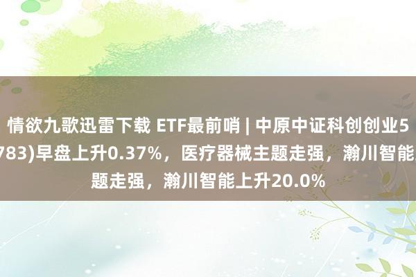 情欲九歌迅雷下载 ETF最前哨 | 中原中证科创创业50ETF(159783)早盘上升0.37%，医疗器械主题走强，瀚川智能上升20.0%