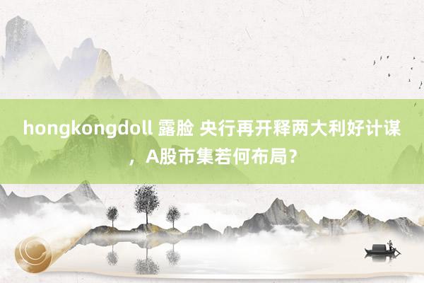 hongkongdoll 露脸 央行再开释两大利好计谋，A股市集若何布局？