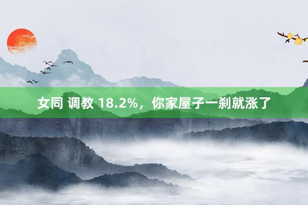 女同 调教 18.2%，你家屋子一刹就涨了