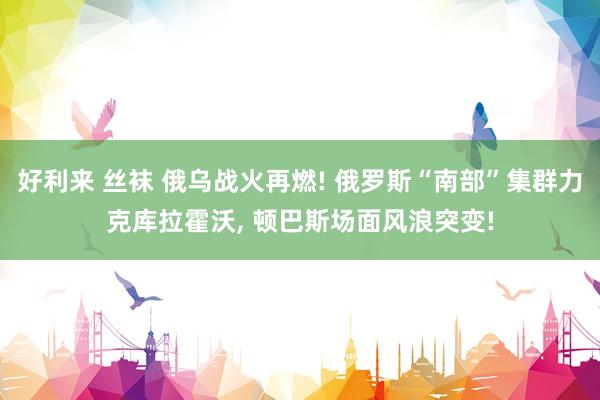 好利来 丝袜 俄乌战火再燃! 俄罗斯“南部”集群力克库拉霍沃， 顿巴斯场面风浪突变!