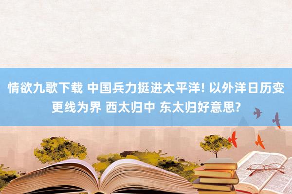 情欲九歌下载 中国兵力挺进太平洋! 以外洋日历变更线为界 西太归中 东太归好意思?