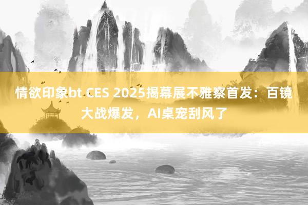 情欲印象bt CES 2025揭幕展不雅察首发：百镜大战爆发，AI桌宠刮风了