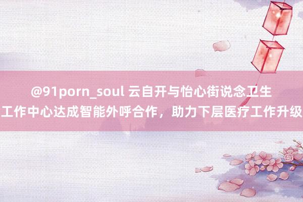 @91porn_soul 云自开与怡心街说念卫生工作中心达成智能外呼合作，助力下层医疗工作升级