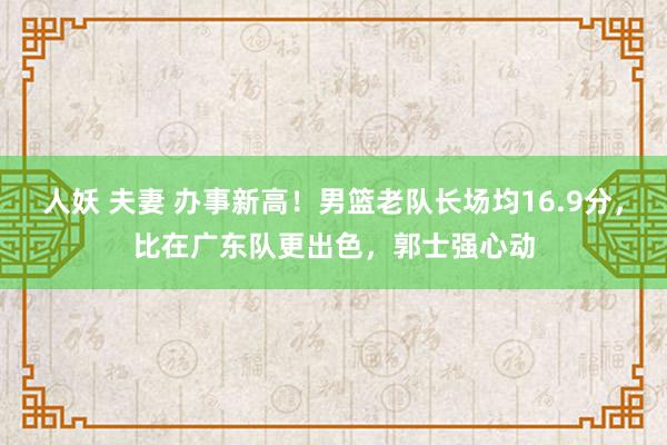 人妖 夫妻 办事新高！男篮老队长场均16.9分，比在广东队更出色，郭士强心动