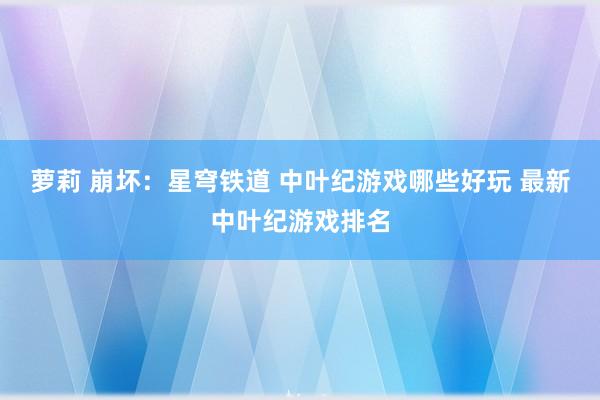 萝莉 崩坏：星穹铁道 中叶纪游戏哪些好玩 最新中叶纪游戏排名