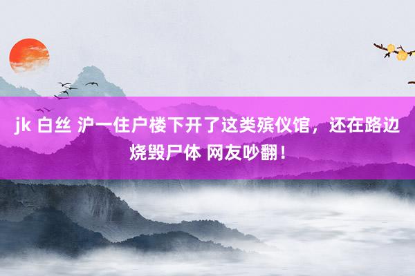 jk 白丝 沪一住户楼下开了这类殡仪馆，还在路边烧毁尸体 网友吵翻！