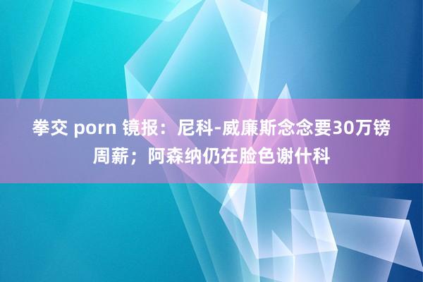 拳交 porn 镜报：尼科-威廉斯念念要30万镑周薪；阿森纳仍在脸色谢什科