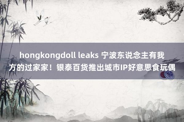 hongkongdoll leaks 宁波东说念主有我方的过家家！银泰百货推出城市IP好意思食玩偶