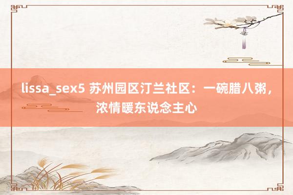 lissa_sex5 苏州园区汀兰社区：一碗腊八粥，浓情暖东说念主心