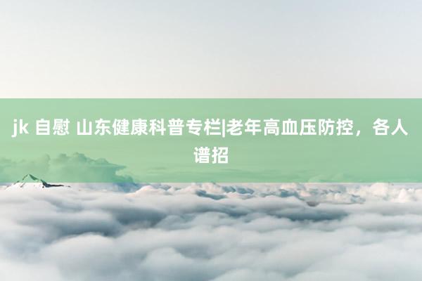 jk 自慰 山东健康科普专栏|老年高血压防控，各人谱招