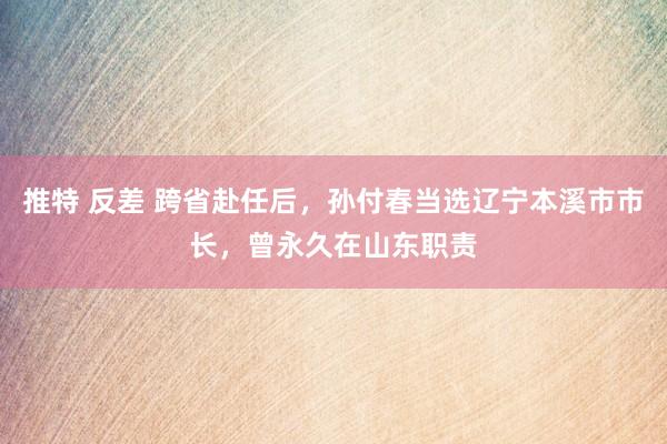 推特 反差 跨省赴任后，孙付春当选辽宁本溪市市长，曾永久在山东职责