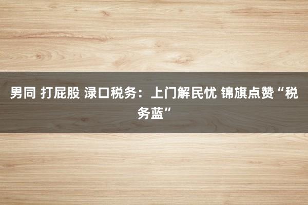 男同 打屁股 渌口税务：上门解民忧 锦旗点赞“税务蓝”