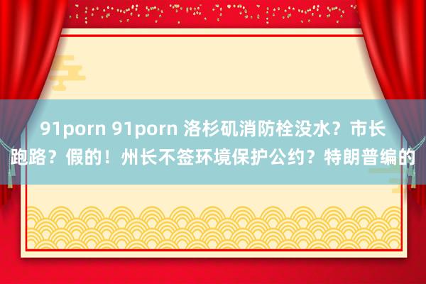 91porn 91porn 洛杉矶消防栓没水？市长跑路？假的！州长不签环境保护公约？特朗普编的