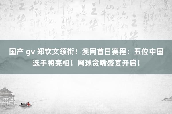 国产 gv 郑钦文领衔！澳网首日赛程：五位中国选手将亮相！网球贪嘴盛宴开启！