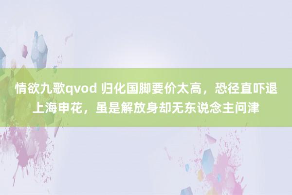 情欲九歌qvod 归化国脚要价太高，恐径直吓退上海申花，虽是解放身却无东说念主问津