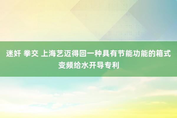 迷奸 拳交 上海艺迈得回一种具有节能功能的箱式变频给水开导专利