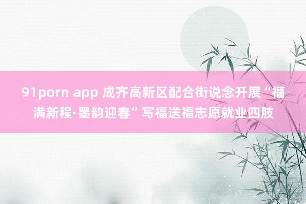 91porn app 成齐高新区配合街说念开展“福满新程·墨韵迎春”写福送福志愿就业四肢