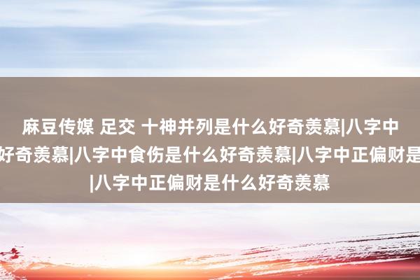 麻豆传媒 足交 十神并列是什么好奇羡慕|八字中正偏印是什么好奇羡慕|八字中食伤是什么好奇羡慕|八字中正偏财是什么好奇羡慕