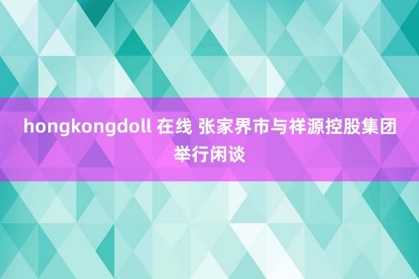 hongkongdoll 在线 张家界市与祥源控股集团举行闲谈