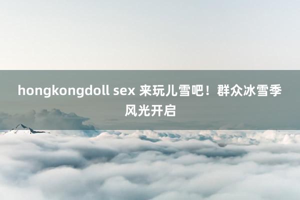 hongkongdoll sex 来玩儿雪吧！群众冰雪季风光开启