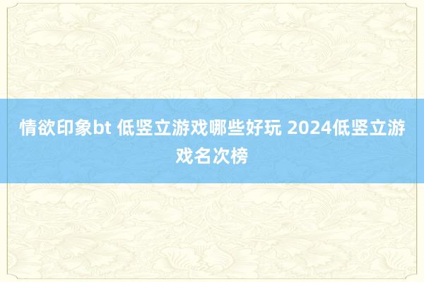 情欲印象bt 低竖立游戏哪些好玩 2024低竖立游戏名次榜