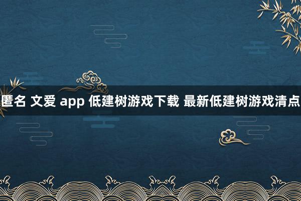 匿名 文爱 app 低建树游戏下载 最新低建树游戏清点