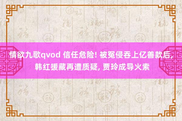 情欲九歌qvod 信任危险! 被冤侵吞上亿善款后， 韩红援藏再遭质疑， 贾玲成导火索