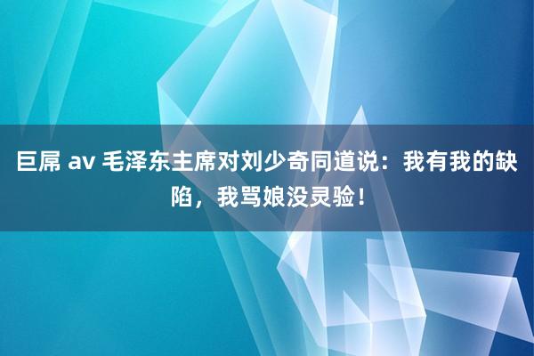 巨屌 av 毛泽东主席对刘少奇同道说：我有我的缺陷，我骂娘没灵验！