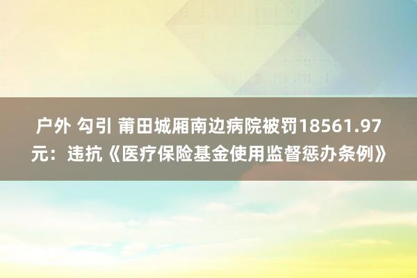 户外 勾引 莆田城厢南边病院被罚18561.97元：违抗《医疗保险基金使用监督惩办条例》