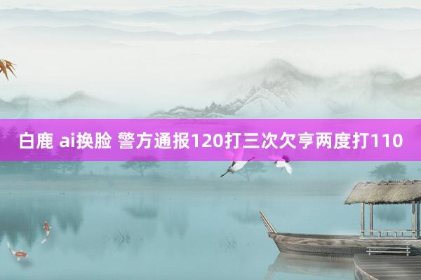 白鹿 ai换脸 警方通报120打三次欠亨两度打110