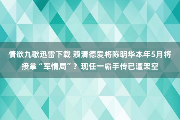 情欲九歌迅雷下载 赖清德爱将陈明华本年5月将接掌“军情局”？现任一霸手传已遭架空