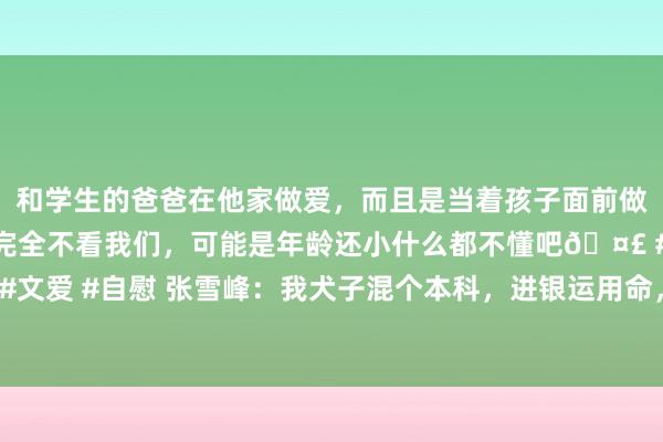 和学生的爸爸在他家做爱，而且是当着孩子面前做爱，太刺激了，孩子完全不看我们，可能是年龄还小什么都不懂吧🤣 #同城 #文爱 #自慰 张雪峰：我犬子混个本科，进银运用命，我2亿进款到位，比你985强