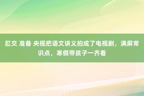 肛交 准备 央视把语文讲义拍成了电视剧，满屏常识点，寒假带孩子一齐看