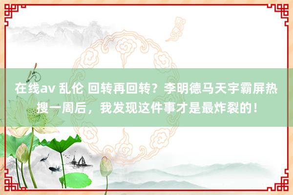 在线av 乱伦 回转再回转？李明德马天宇霸屏热搜一周后，我发现这件事才是最炸裂的！