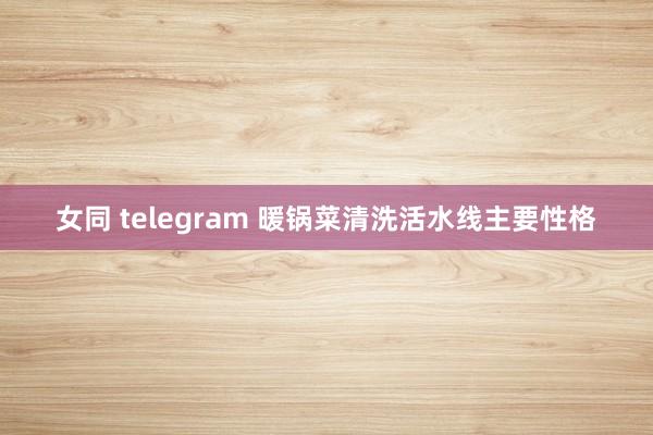 女同 telegram 暖锅菜清洗活水线主要性格