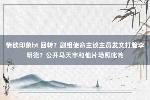 情欲印象bt 回转？剧组使命主谈主员发文打脸李明德？公开马天宇和他片场照叱咤