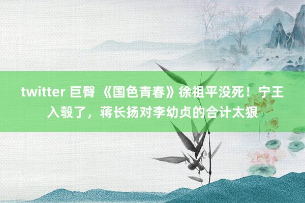 twitter 巨臀 《国色青春》徐祖平没死！宁王入彀了，蒋长扬对李幼贞的合计太狠