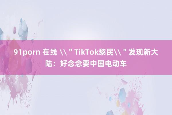 91porn 在线 \＂TikTok黎民\＂发现新大陆：好念念要中国电动车