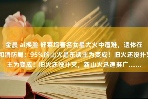 金晨 ai换脸 好莱坞著名女星大火中遭难，遗体在家里被拾得，加州林业和消防局：95%的山火是东谈主为变成！旧火还没扑灭，新山火迅速推广......